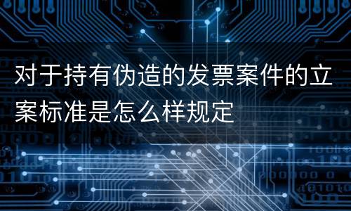 对于持有伪造的发票案件的立案标准是怎么样规定