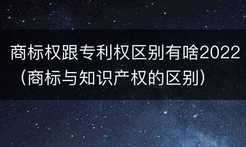 商标权跟专利权区别有啥2022（商标与知识产权的区别）