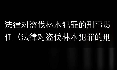 法律对盗伐林木犯罪的刑事责任（法律对盗伐林木犯罪的刑事责任的定义）