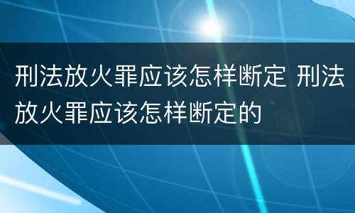 刑法放火罪应该怎样断定 刑法放火罪应该怎样断定的