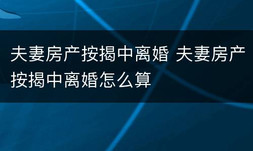 夫妻房产按揭中离婚 夫妻房产按揭中离婚怎么算
