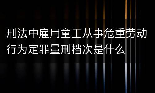 刑法中雇用童工从事危重劳动行为定罪量刑档次是什么
