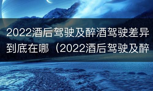 2022酒后驾驶及醉酒驾驶差异到底在哪（2022酒后驾驶及醉酒驾驶差异到底在哪查）
