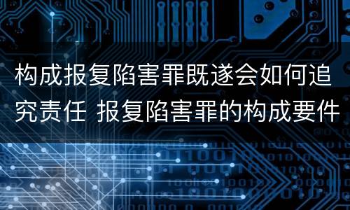 构成报复陷害罪既遂会如何追究责任 报复陷害罪的构成要件