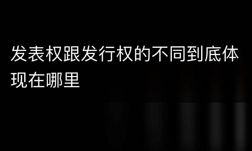 发表权跟发行权的不同到底体现在哪里