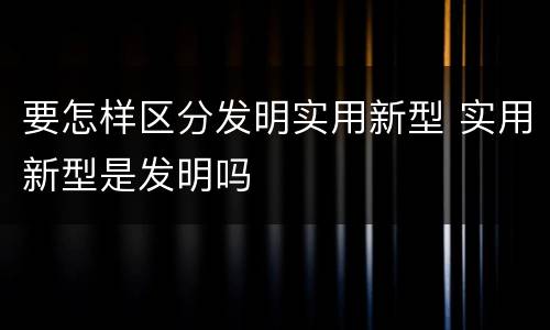要怎样区分发明实用新型 实用新型是发明吗