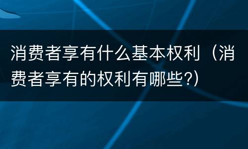 消费者享有什么基本权利（消费者享有的权利有哪些?）