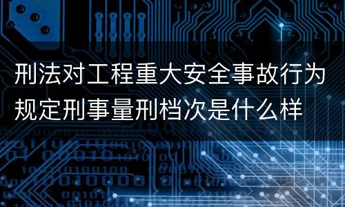 刑法对工程重大安全事故行为规定刑事量刑档次是什么样