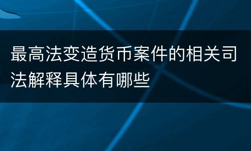 最高法变造货币案件的相关司法解释具体有哪些