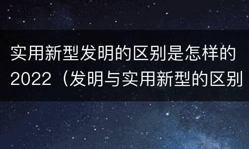 实用新型发明的区别是怎样的2022（发明与实用新型的区别有）