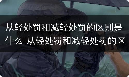 从轻处罚和减轻处罚的区别是什么 从轻处罚和减轻处罚的区别是什么呢