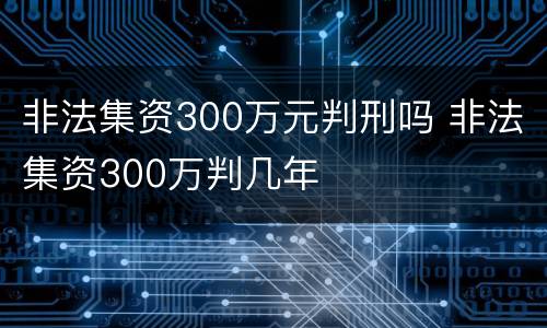 非法集资300万元判刑吗 非法集资300万判几年