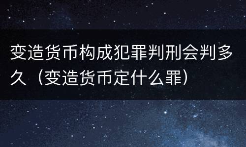 变造货币构成犯罪判刑会判多久（变造货币定什么罪）