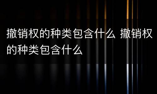 撤销权的种类包含什么 撤销权的种类包含什么