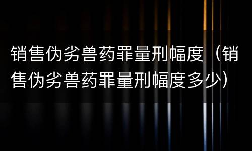 销售伪劣兽药罪量刑幅度（销售伪劣兽药罪量刑幅度多少）