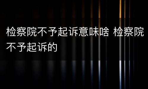 检察院不予起诉意味啥 检察院不予起诉的