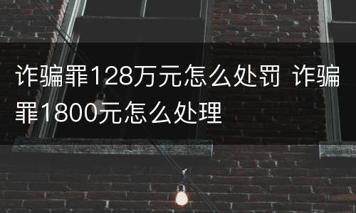 诈骗罪128万元怎么处罚 诈骗罪1800元怎么处理