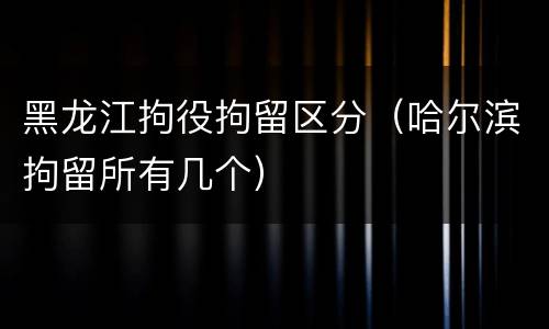 黑龙江拘役拘留区分（哈尔滨拘留所有几个）