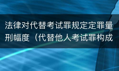 法律对代替考试罪规定定罪量刑幅度（代替他人考试罪构成要件有何规定）