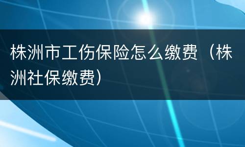株洲市工伤保险怎么缴费（株洲社保缴费）