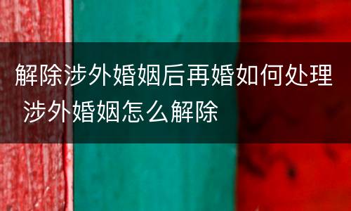 解除涉外婚姻后再婚如何处理 涉外婚姻怎么解除