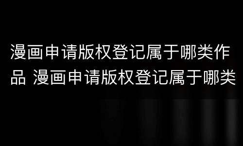 漫画申请版权登记属于哪类作品 漫画申请版权登记属于哪类作品类型