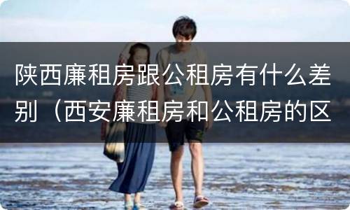 陕西廉租房跟公租房有什么差别（西安廉租房和公租房的区别到底是什么?）