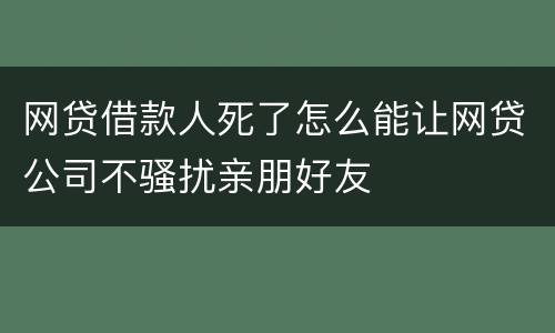 网贷借款人死了怎么能让网贷公司不骚扰亲朋好友
