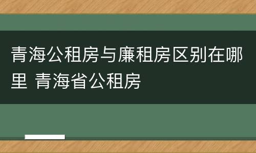 青海公租房与廉租房区别在哪里 青海省公租房