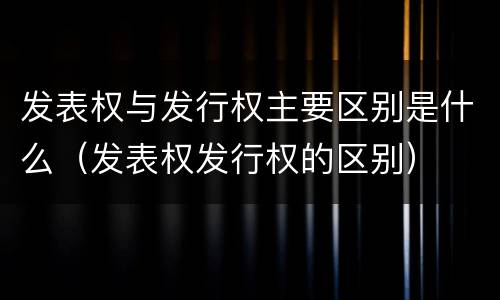 发表权与发行权主要区别是什么（发表权发行权的区别）