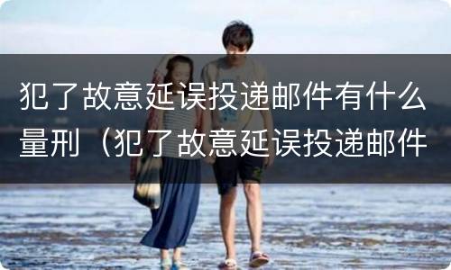犯了故意延误投递邮件有什么量刑（犯了故意延误投递邮件有什么量刑标准）