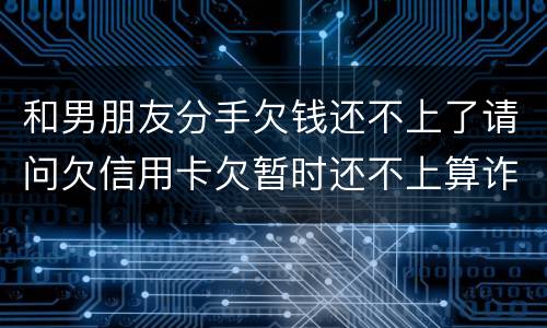和男朋友分手欠钱还不上了请问欠信用卡欠暂时还不上算诈骗吗