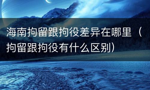 海南拘留跟拘役差异在哪里（拘留跟拘役有什么区别）