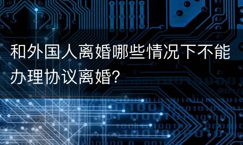 和外国人离婚哪些情况下不能办理协议离婚？