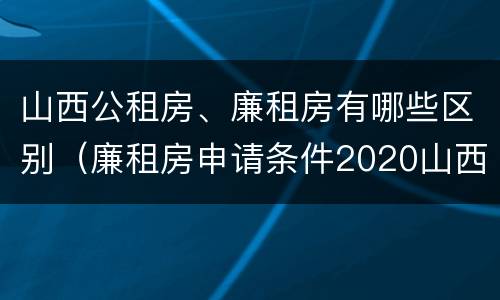 山西公租房、廉租房有哪些区别（廉租房申请条件2020山西）