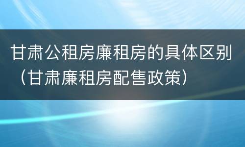 甘肃公租房廉租房的具体区别（甘肃廉租房配售政策）