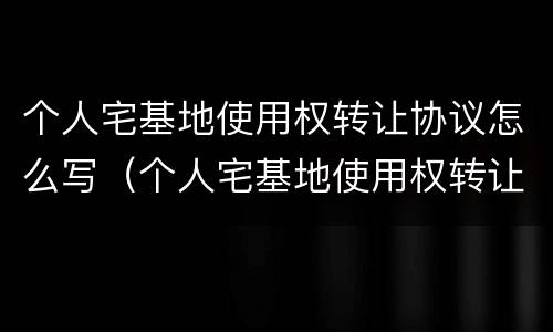 个人宅基地使用权转让协议怎么写（个人宅基地使用权转让协议怎么写范本）