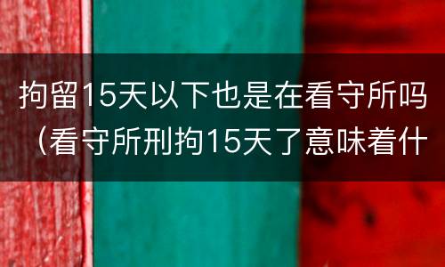 拘留15天以下也是在看守所吗（看守所刑拘15天了意味着什么）