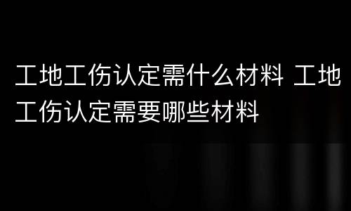 工地工伤认定需什么材料 工地工伤认定需要哪些材料