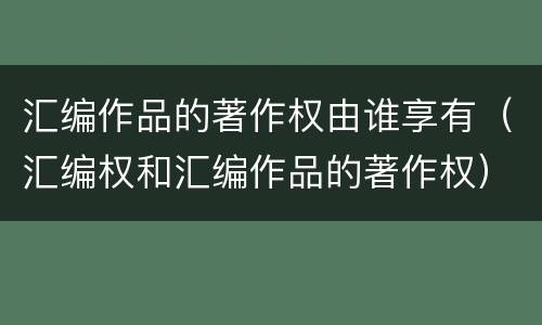 汇编作品的著作权由谁享有（汇编权和汇编作品的著作权）