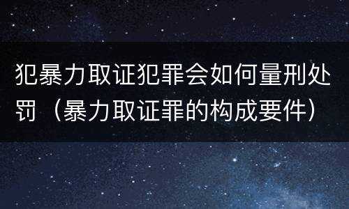 犯暴力取证犯罪会如何量刑处罚（暴力取证罪的构成要件）