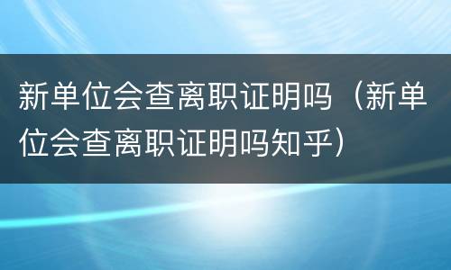 新单位会查离职证明吗（新单位会查离职证明吗知乎）
