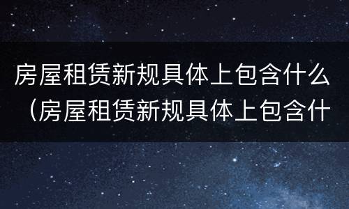 房屋租赁新规具体上包含什么（房屋租赁新规具体上包含什么内容）