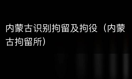 内蒙古识别拘留及拘役（内蒙古拘留所）