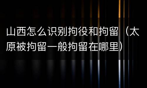 山西怎么识别拘役和拘留（太原被拘留一般拘留在哪里）