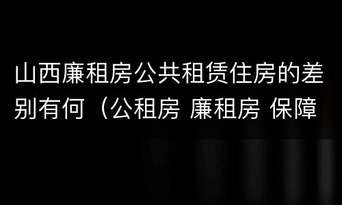 山西廉租房公共租赁住房的差别有何（公租房 廉租房 保障性住房区别）