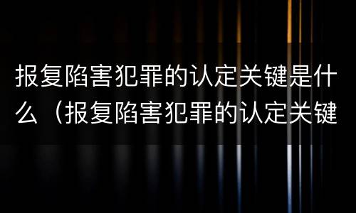 报复陷害犯罪的认定关键是什么（报复陷害犯罪的认定关键是什么意思）