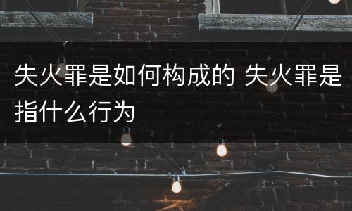 失火罪是如何构成的 失火罪是指什么行为