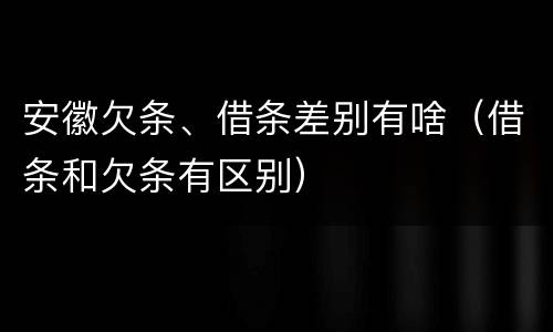 安徽欠条、借条差别有啥（借条和欠条有区别）