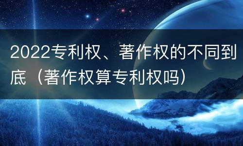 2022专利权、著作权的不同到底（著作权算专利权吗）